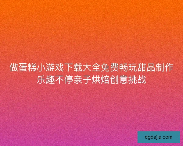 做蛋糕小游戏下载大全免费畅玩甜品制作乐趣不停亲子烘焙创意挑战