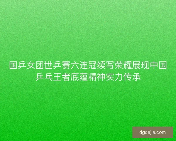 国乒女团世乒赛六连冠续写荣耀展现中国乒乓王者底蕴精神实力传承