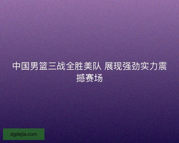 中国男篮三战全胜美队 展现强劲实力震撼赛场
