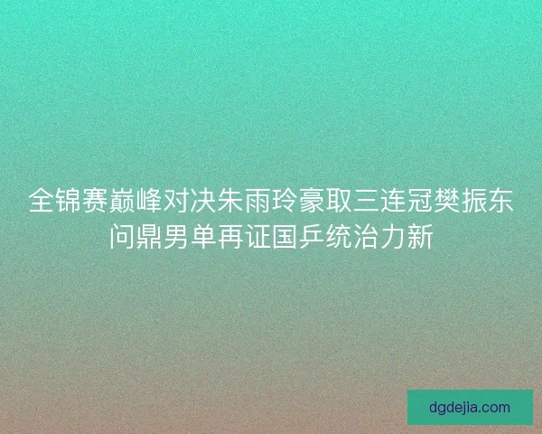 全锦赛巅峰对决朱雨玲豪取三连冠樊振东问鼎男单再证国乒统治力新
